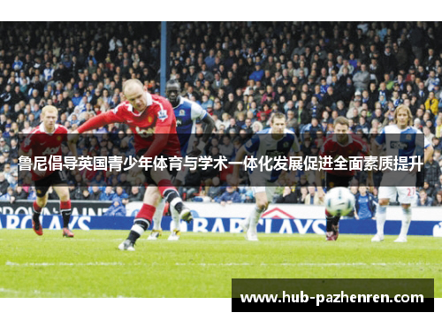 鲁尼倡导英国青少年体育与学术一体化发展促进全面素质提升